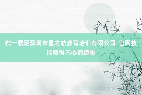独一餍足深圳市星之航教育培训有限公司-官网技能取得内心的稳重